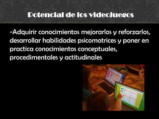 Potencial de los videojuegos
-Adquirir conocimientos mejorarlos y reforzarlos,
desarrollar habilidades psicomotrices y poner en
practica conocimientos conceptuales,
procedimentales y actitudinales
 