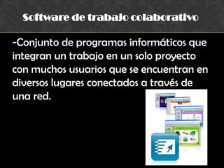 Software de trabajo colaborativo
-Conjunto de programas informáticos que
integran un trabajo en un solo proyecto
con muchos usuarios que se encuentran en
diversos lugares conectados a través de
una red.
 