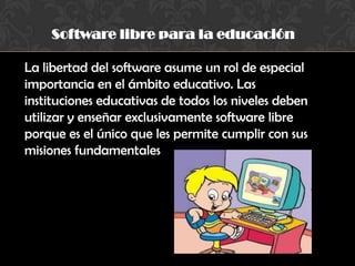 Software libre para la educación
La libertad del software asume un rol de especial
importancia en el ámbito educativo. Las
instituciones educativas de todos los niveles deben
utilizar y enseñar exclusivamente software libre
porque es el único que les permite cumplir con sus
misiones fundamentales
 