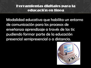 Herramientas digitales para la
educación en línea
Modalidad educativa que habilita un entorno
de comunicación para los procesos de
enseñanza aprendizaje a través de las tic
pudiendo formar parte de la educación
presencial semipresencial o a distancia.
 