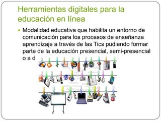 Herramientas digitales para la
educación en línea
 Modalidad educativa que habilita un entorno de
comunicación para los procesos de enseñanza
aprendizaje a través de las Tics pudiendo formar
parte de la educación presencial, semi-presencial
o a distancia
 
