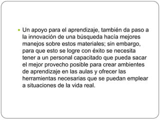  Un apoyo para el aprendizaje, también da paso a
la innovación de una búsqueda hacía mejores
manejos sobre estos materiales; sin embargo,
para que esto se logre con éxito se necesita
tener a un personal capacitado que pueda sacar
el mejor provecho posible para crear ambientes
de aprendizaje en las aulas y ofrecer las
herramientas necesarias que se puedan emplear
a situaciones de la vida real.
 