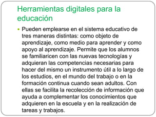 Herramientas digitales para la
educación
 Pueden emplearse en el sistema educativo de
tres maneras distintas: como objeto de
aprendizaje, como medio para aprender y como
apoyo al aprendizaje. Permite que los alumnos
se familiaricen con las nuevas tecnologías y
adquieran las competencias necesarias para
hacer del mismo un instrumento útil a lo largo de
los estudios, en el mundo del trabajo o en la
formación continua cuando sean adultos. Con
ellas se facilita la recolección de información que
ayuda a complementar los conocimientos que
adquieren en la escuela y en la realización de
tareas y trabajos.
 