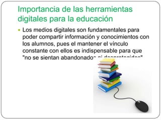 Importancia de las herramientas
digitales para la educación
 Los medios digitales son fundamentales para
poder compartir información y conocimientos con
los alumnos, pues el mantener el vínculo
constante con ellos es indispensable para que
"no se sientan abandonados ni desprotegidos"
 