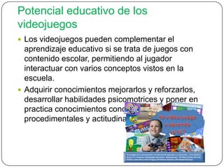 Potencial educativo de los
videojuegos
 Los videojuegos pueden complementar el
aprendizaje educativo si se trata de juegos con
contenido escolar, permitiendo al jugador
interactuar con varios conceptos vistos en la
escuela.
 Adquirir conocimientos mejorarlos y reforzarlos,
desarrollar habilidades psicomotrices y poner en
practica conocimientos conceptuales,
procedimentales y actitudinales
 