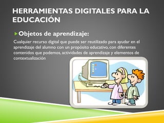 HERRAMIENTAS DIGITALES PARA LA
EDUCACIÓN
Objetos de aprendizaje:
Cualquier recurso digital que puede ser reutilizado para ayudar en el
aprendizaje del alumno con un propósito educativo, con diferentes
contenidos que podemos, actividades de aprendizaje y elementos de
contextualización
 