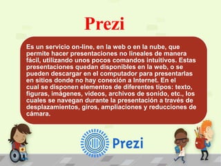 Prezi
Es un servicio on-line, en la web o en la nube, que
permite hacer presentaciones no lineales de manera
fácil, utilizando unos pocos comandos intuitivos. Estas
presentaciones quedan disponibles en la web, o se
pueden descargar en el computador para presentarlas
en sitios donde no hay conexión a Internet. En el
cual se disponen elementos de diferentes tipos: texto,
figuras, imágenes, videos, archivos de sonido, etc., los
cuales se navegan durante la presentación a través de
desplazamientos, giros, ampliaciones y reducciones de
cámara.
 
