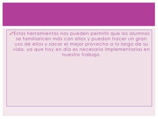 Estas herramientas nos pueden permitir que los alumnos
se familiaricen más con ellos y puedan hacer un gran
uso de ellos y sacar el mejor provecho a lo largo de su
vida, ya que hoy en día es necesario implementarlas en
nuestro trabajo.
 