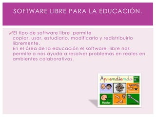 El tipo de software libre permite
copiar, usar, estudiarlo, modificarlo y redistribuirlo
libremente.
En el área de la educación el software libre nos
permite o nos ayuda a resolver problemas en reales en
ambientes colaborativos.
SOFTWARE LIBRE PARA LA EDUCACIÓN.
 