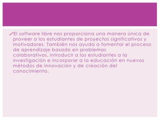 El software libre nos proporciona una manera única de
proveer a los estudiantes de proyectos significativos y
motivadores. También nos ayuda a fomentar el proceso
de aprendizaje basado en problemas
colaborativos, introducir a los estudiantes a la
investigación e incorporar a la educación en nuevos
métodos de innovación y de creación del
conocimiento.
 