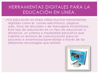 La educación en línea utiliza muchas herramientas
digitales como el correo electrónico, páginas
web, foros de discusión y de mensajería instantánea.
Este tipo de educación en un tipo de educación a
distancia, un sistema o modalidad educativa que
habilita un entorno de comunicación para los
procesos e enseñanza/aprendizaje a través de las
diferentes tecnologías que existen.
HERRAMIENTAS DIGITALES PARA LA
EDUCACIÓN EN LÍNEA.
 