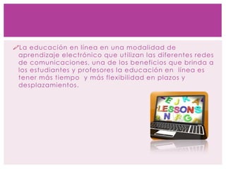 La educación en línea en una modalidad de
aprendizaje electrónico que utilizan las diferentes redes
de comunicaciones, una de los beneficios que brinda a
los estudiantes y profesores la educación en línea es
tener más tiempo y más flexibilidad en plazos y
desplazamientos.
 