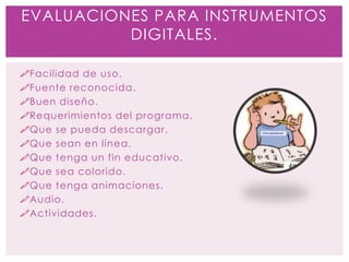Facilidad de uso.
Fuente reconocida.
Buen diseño.
Requerimientos del programa.
Que se pueda descargar.
Que sean en línea.
Que tenga un fin educativo.
Que sea colorido.
Que tenga animaciones.
Audio.
Actividades.
EVALUACIONES PARA INSTRUMENTOS
DIGITALES.
 
