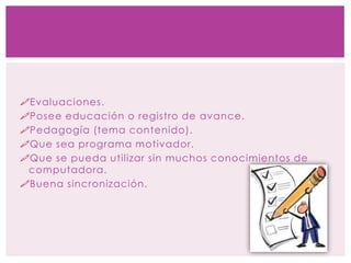 Evaluaciones.
Posee educación o registro de avance.
Pedagogía (tema contenido).
Que sea programa motivador.
Que se pueda utilizar sin muchos conocimientos de
computadora.
Buena sincronización.
 