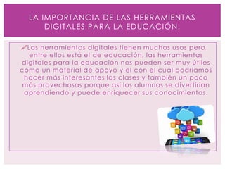 Las herramientas digitales tienen muchos usos pero
entre ellos está el de educación, las herramientas
digitales para la educación nos pueden ser muy útiles
como un material de apoyo y el con el cual podríamos
hacer más interesantes las clases y también un poco
más provechosas porque así los alumnos se divertirían
aprendiendo y puede enriquecer sus conocimientos.
LA IMPORTANCIA DE LAS HERRAMIENTAS
DIGITALES PARA LA EDUCACIÓN.
 