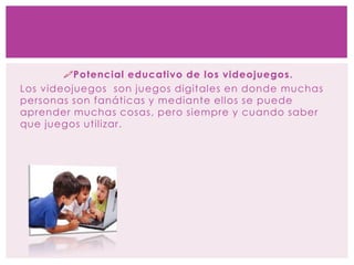Potencial educativo de los videojuegos.
Los videojuegos son juegos digitales en donde muchas
personas son fanáticas y mediante ellos se puede
aprender muchas cosas, pero siempre y cuando saber
que juegos utilizar.
 