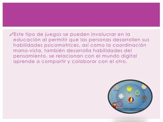Este tipo de juegos se pueden involucrar en la
educación al permitir que las personas desarrollen sus
habilidades psicomotrices, así como la coordinación
mano-vista, también desarrolla habilidades del
pensamiento, se relacionan con el mundo digital
aprende a compartir y colaborar con el otro.
 