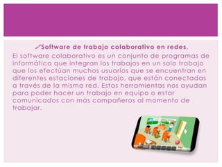Software de trabajo colaborativo en redes.
El software colaborativo es un conjunto de programas de
informática que integran los trabajos en un solo trabajo
que los efectúan muchos usuarios que se encuentran en
diferentes estaciones de trabajo, que están conectadas
a través de la misma red. Estas herramientas nos ayudan
para poder hacer un trabajo en equipo o estar
comunicados con más compañeros al momento de
trabajar.
 
