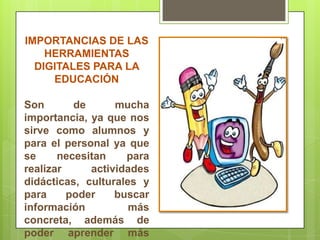 IMPORTANCIAS DE LAS
HERRAMIENTAS
DIGITALES PARA LA
EDUCACIÓN
Son de mucha
importancia, ya que nos
sirve como alumnos y
para el personal ya que
se necesitan para
realizar actividades
didácticas, culturales y
para poder buscar
información más
concreta, además de
poder aprender más
 