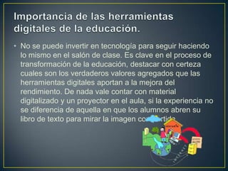 • No se puede invertir en tecnología para seguir haciendo
lo mismo en el salón de clase. Es clave en el proceso de
transformación de la educación, destacar con certeza
cuales son los verdaderos valores agregados que las
herramientas digitales aportan a la mejora del
rendimiento. De nada vale contar con material
digitalizado y un proyector en el aula, si la experiencia no
se diferencia de aquella en que los alumnos abren su
libro de texto para mirar la imagen compartida.
 