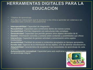 • *Objetos de aprendizaje
• Son algunos videojuegos que le ayudaran a los niños a aprender sin violencia o sin
maldades todo correcto y educadamente
• Interoperabilidad: Capacidad de integración.
• Reusabilidad: Capacidad para combinarse dentro de nuevos cursos.
• Escalabilidad: Permite integración con estructuras más complejas.
• Generatividad: Capacidad que permite generar otros objetos derivados de él.
• Gestión: Información concreta y correcta sobre contenido y posibilidades que ofrece
• Interactivos: Capacidad de generar actividad y comunicación entre sujetos
involucrados.
• Accesibilidad: Facilidad de acceso a contenidos apropiados en tiempos apropiados.
• Duraba dad: Vigencia de la información de los objetos, a fin de eliminar obsolescencia.
• Adaptabilidad: Característica de acoplarse a las necesidades de aprendizaje de cada
individuo.
• Autocontención conceptual: Capacidad para auto explicarse y posibilitar experiencias
de aprendizaje integral.
 