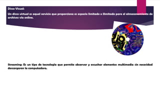 Disco Visual:
Un disco virtual es aquel servicio que proporciona es espacio limitado o ilimitado para el almacenamiento de
archivos vía online.
Streaming: Es un tipo de tecnología que permite observar y escuchar elementos multimedia sin necesidad
descargaren la computadora.
 