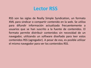 Lector RSS
RSS son las siglas de Really Simple Syndication, un formato
XML para sindicar o compartir contenido en la web. Se utiliza
para difundir información actualizada frecuentemente a
usuarios que se han suscrito a la fuente de contenidos. El
formato permite distribuir contenidos sin necesidad de un
navegador, utilizando un software diseñado para leer estos
contenidos RSS (agregador). A pesar de eso, es posible utilizar
el mismo navegador para ver los contenidos RSS.
 