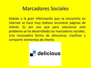 Marcadores Sociales
Debido a la gran información que se encuentra en
internet se hace muy tedioso encontrar páginas de
interés. Es por eso que para solucionar este
problema se ha desarrollado los marcadores sociales.
Una innovadora forma de almacenar, clasificar y
compartir elementos de interés
 