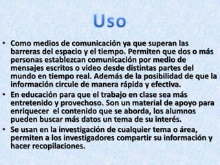 • Como medios de comunicación ya que superan las
barreras del espacio y el tiempo. Permiten que dos o más
personas establezcan comunicación por medio de
mensajes escritos o video desde distintas partes del
mundo en tiempo real. Además de la posibilidad de que la
información circule de manera rápida y efectiva.
• En educación para que el trabajo en clase sea más
entretenido y provechoso. Son un material de apoyo para
enriquecer el contenido que se aborda, los alumnos
pueden buscar más datos un tema de su interés.
• Se usan en la investigación de cualquier tema o área,
permiten a los investigadores compartir su información y
hacer recopilaciones.
 
