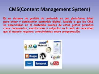 CMS(Content Management System)
Es un sistema de gestión de contenido es una plataforma ideal
para crear y administrar contenido digital. Debido a que los CMS
se especializan en el contenido muchos de estos gestos permiten
crear documentos, modificarlos y colgarlos en la web sin necesidad
que el usuario requiera conocimientos sobre programación.
 