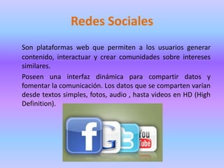 Redes Sociales
Son plataformas web que permiten a los usuarios generar
contenido, interactuar y crear comunidades sobre intereses
similares.
Poseen una interfaz dinámica para compartir datos y
fomentar la comunicación. Los datos que se comparten varían
desde textos simples, fotos, audio , hasta videos en HD (High
Definition).
 