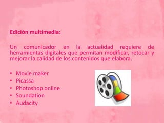 Edición multimedia:
Un comunicador en la actualidad requiere de
herramientas digitales que permitan modificar, retocar y
mejorar la calidad de los contenidos que elabora.
• Movie maker
• Picassa
• Photoshop online
• Soundation
• Audacity
 