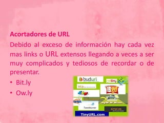 Acortadores de URL
Debido al exceso de información hay cada vez
mas links o URL extensos llegando a veces a ser
muy complicados y tediosos de recordar o de
presentar.
• Bit.ly
• Ow.ly
 