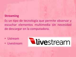 Streaming
Es un tipo de tecnología que permite observar y
escuchar elementos multimedia sin necesidad
de descargar en la computadora.
• Ustream
• Livestream
 