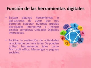Función de las herramientas digitales
• Existen algunas herramientas o
aplicaciones de autor que nos
permiten elaborar nuestras propias
actividades interactivas o incluso
diseñar completas Unidades Digitales
Interactivas.
• Facilitar la realización de actividades
relacionadas con una tarea. Se pueden
utilizar herramientas tales como
Microsoft office, Messenger o paginas
sociales.
 