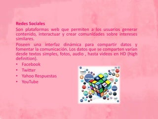Redes Sociales
Son plataformas web que permiten a los usuarios generar
contenido, interactuar y crear comunidades sobre intereses
similares.
Poseen una interfaz dinámica para compartir datos y
fomentar la comunicación. Los datos que se comparten varían
desde textos simples, fotos, audio , hasta videos en HD (high
definition).
• Facebook
• Twitter
• Yahoo Respuestas
• YouTube
 