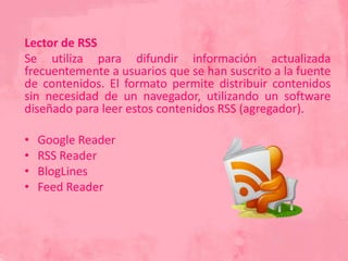 Lector de RSS
Se utiliza para difundir información actualizada
frecuentemente a usuarios que se han suscrito a la fuente
de contenidos. El formato permite distribuir contenidos
sin necesidad de un navegador, utilizando un software
diseñado para leer estos contenidos RSS (agregador).
• Google Reader
• RSS Reader
• BlogLines
• Feed Reader
 