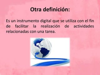 Otra definición:
Es un instrumento digital que se utiliza con el fin
de facilitar la realización de actividades
relacionadas con una tarea.
 