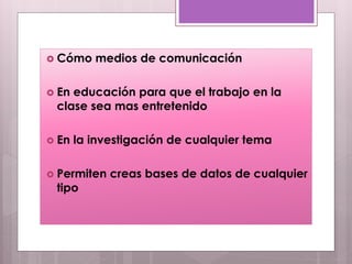  Cómo medios de comunicación
 En educación para que el trabajo en la
clase sea mas entretenido
 En la investigación de cualquier tema
 Permiten creas bases de datos de cualquier
tipo
 