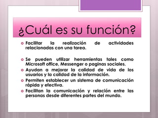  Facilitar la realización de actividades
relacionadas con una tarea.
 Se pueden utilizar herramientas tales como
Microsoft office, Messenger o paginas sociales.
 Ayudan a mejorar la calidad de vida de los
usuarios y la calidad de la información.
 Permiten establecer un sistema de comunicación
rápida y efectiva.
 Facilitan la comunicación y relación entre las
personas desde diferentes partes del mundo.
¿Cuál es su función?
 