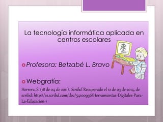 La tecnología informática aplicada en
centros escolares
Profesora: Betzabé L. Bravo
Webgrafía:
Herrera, S. (18 de 04 de 2011). Scribd. Recuperado el 12 de 03 de 2014, de
scribd: http://es.scribd.com/doc/54100936/Herramientas-Digitales-Para-
La-Educacion-1
 