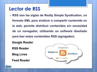Lector de RSS
 RSS son las siglas de Really Simple Syndication, un
formato XML para sindicar o compartir contenido en
la web, permite distribuir contenidos sin necesidad
de un navegador, utilizando un software diseñado
para leer estos contenidos RSS (agregador).
Google Reader
RSS Reader
Blog Lines
Feed Reader
 
