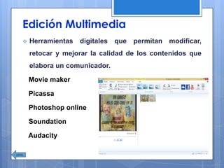 Edición Multimedia
 Herramientas digitales que permitan modificar,
retocar y mejorar la calidad de los contenidos que
elabora un comunicador.
Movie maker
Picassa
Photoshop online
Soundation
Audacity
 