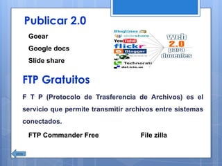 Publicar 2.0
Goear
Google docs
Slide share
FTP Gratuitos
F T P (Protocolo de Trasferencia de Archivos) es el
servicio que permite transmitir archivos entre sistemas
conectados.
FTP Commander Free File zilla
 