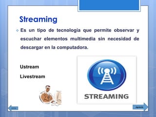 Streaming
 Es un tipo de tecnología que permite observar y
escuchar elementos multimedia sin necesidad de
descargar en la computadora.
Ustream
Livestream
siguiente
 