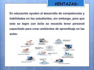VENTAJAS:
En educación ayudan al desarrollo de competencias y
habilidades en los estudiantes, sin embargo, para que
esto se logre con éxito se necesita tener personal
capacitado para crear ambientes de aprendizaje en las
aulas.
 