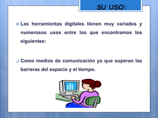 SU USO:
 Las herramientas digitales tienen muy variados y
numerosos usos entre los que encontramos los
siguientes:
 Como medios de comunicación ya que superan las
barreras del espacio y el tiempo.
 