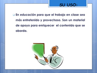  En educación para que el trabajo en clase sea
más entretenido y provechoso. Son un material
de apoyo para enriquecer el contenido que se
aborda.
SU USO:
 