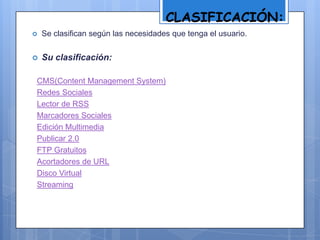CLASIFICACIÓN:
 Se clasifican según las necesidades que tenga el usuario.
 Su clasificación:
CMS(Content Management System)
Redes Sociales
Lector de RSS
Marcadores Sociales
Edición Multimedia
Publicar 2.0
FTP Gratuitos
Acortadores de URL
Disco Virtual
Streaming
 