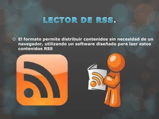 .
 El formato permite distribuir contenidos sin necesidad de un
navegador, utilizando un software diseñado para leer estos
contenidos RSS
 